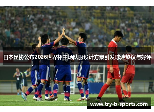 日本足协公布2026世界杯主场队服设计方案引发球迷热议与好评
